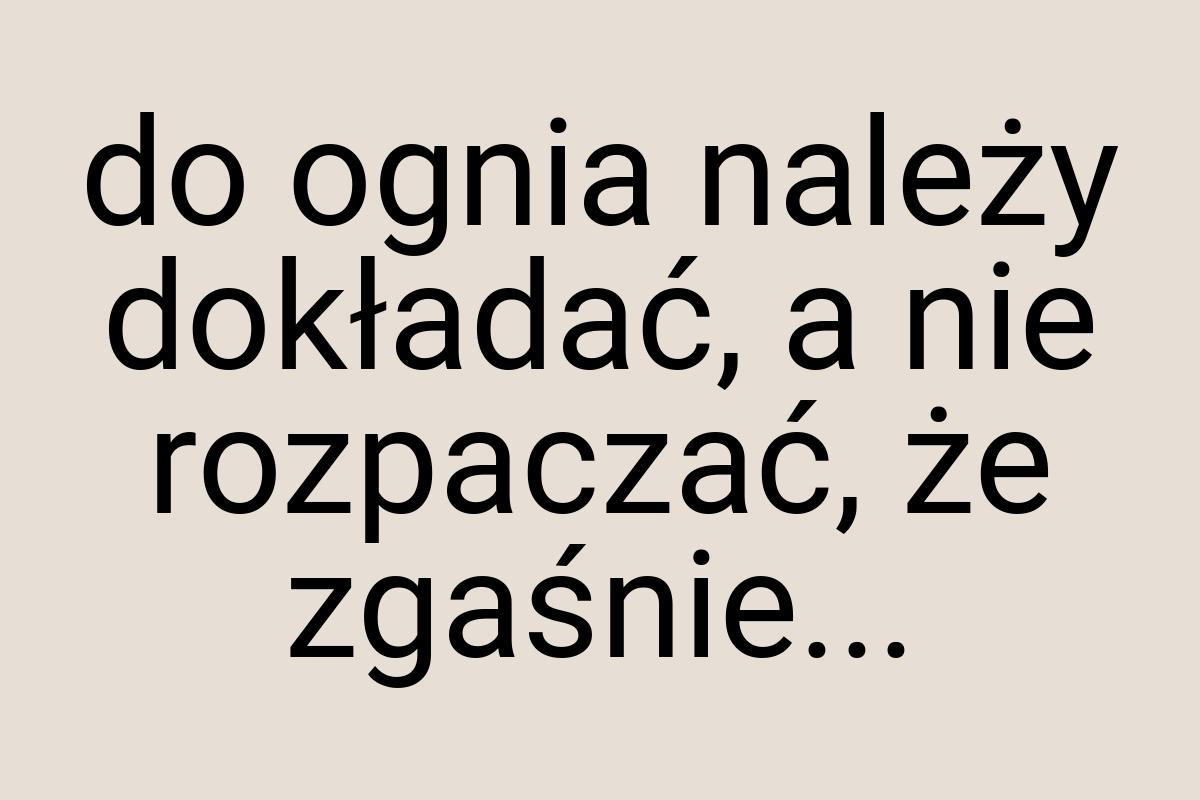 Do ognia należy dokładać, a nie rozpaczać, że zgaśnie