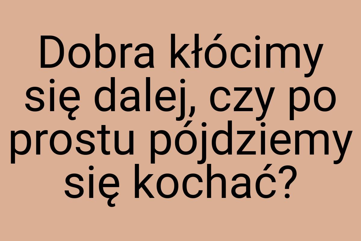 Dobra kłócimy się dalej, czy po prostu pójdziemy się kochać