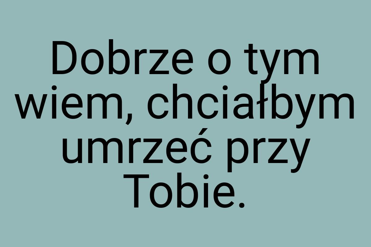 Dobrze o tym wiem, chciałbym umrzeć przy Tobie