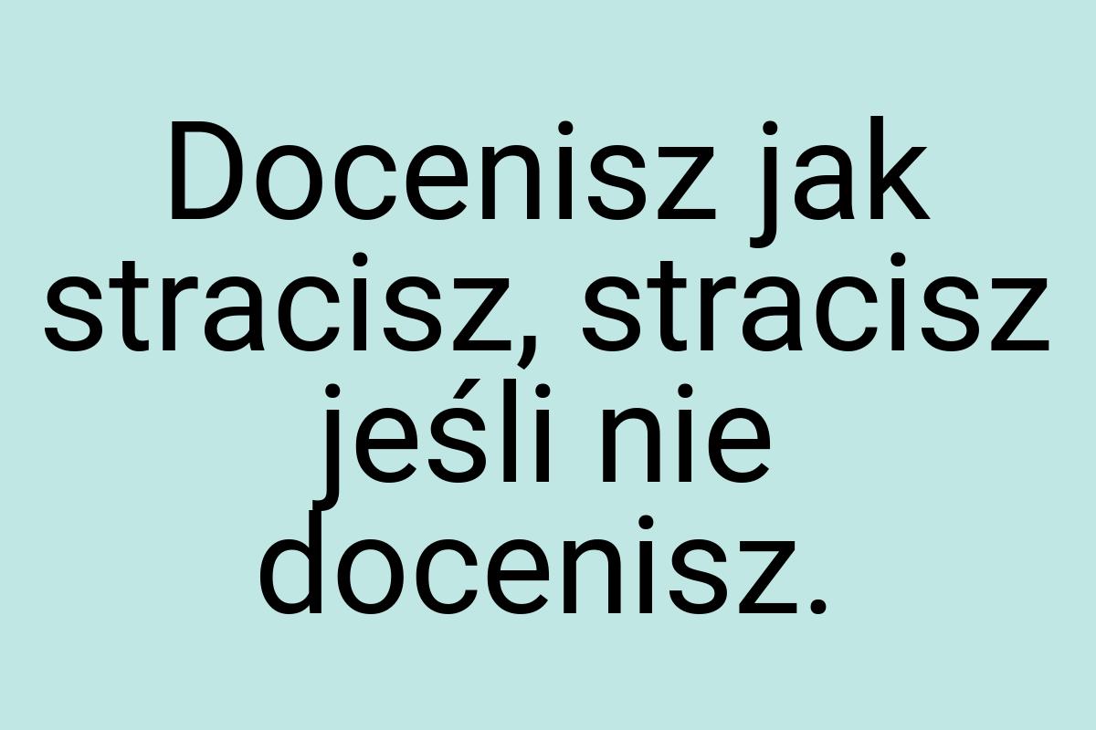 Docenisz jak stracisz, stracisz jeśli nie docenisz