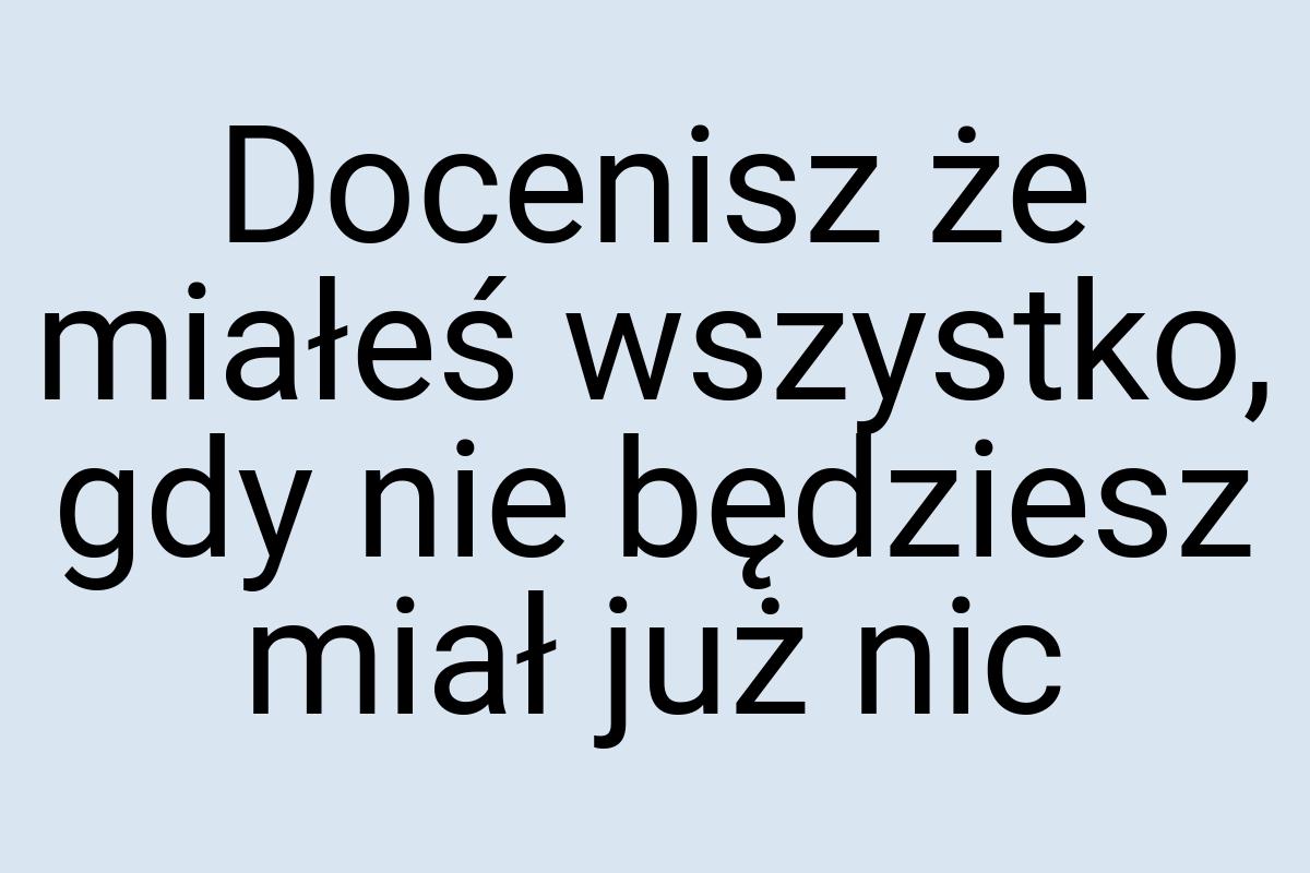 Docenisz że miałeś wszystko, gdy nie będziesz miał już nic