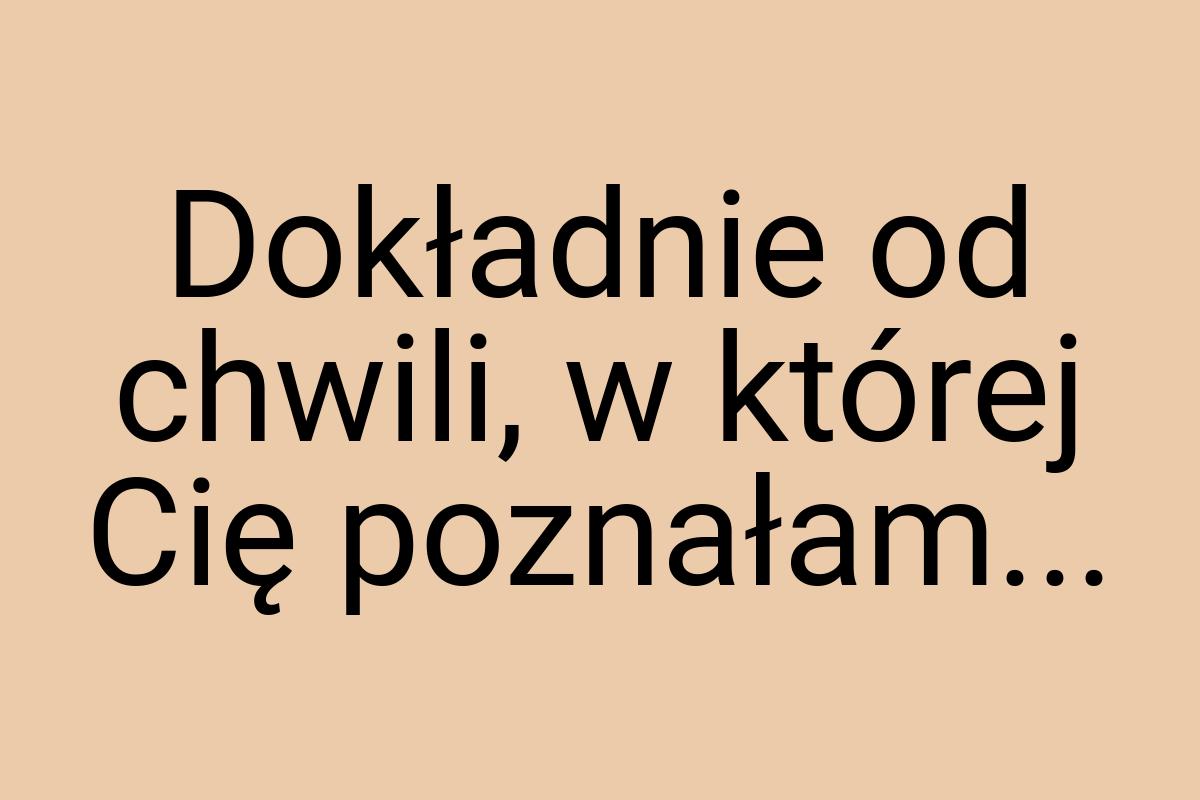 Dokładnie od chwili, w której Cię poznałam