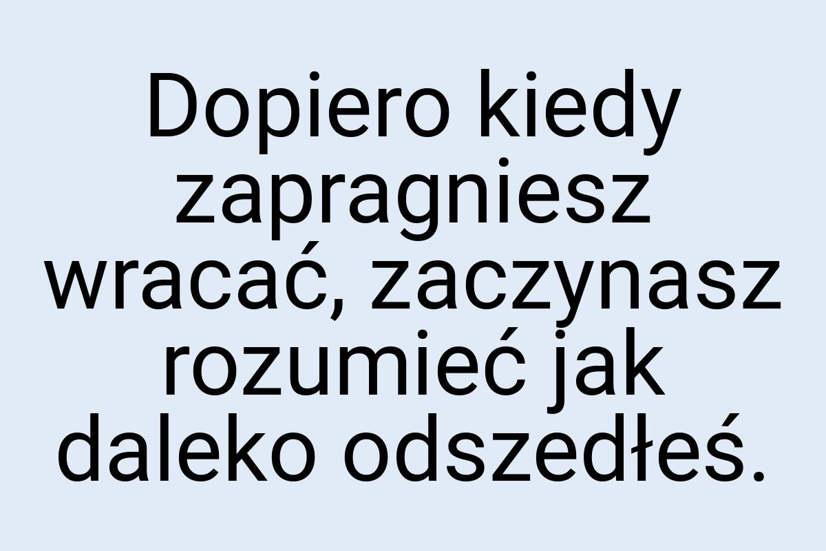 Dopiero kiedy zapragniesz wracać, zaczynasz rozumieć jak