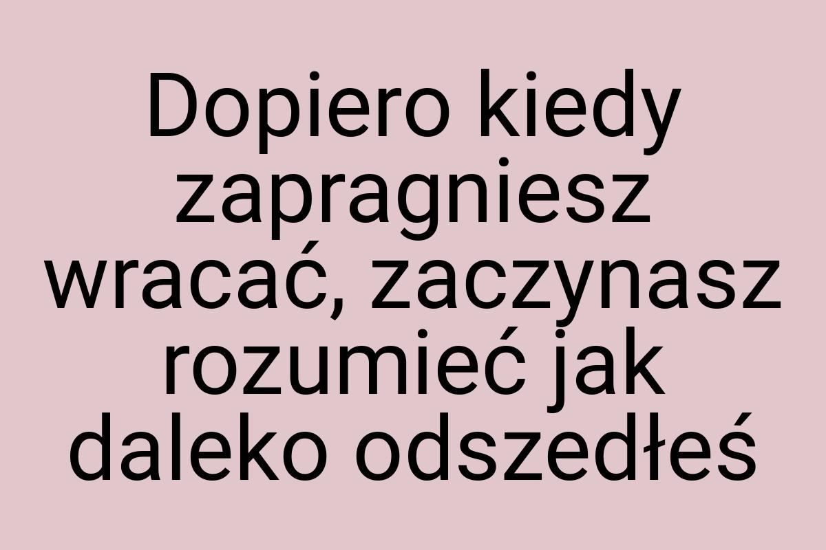 Dopiero kiedy zapragniesz wracać, zaczynasz rozumieć jak