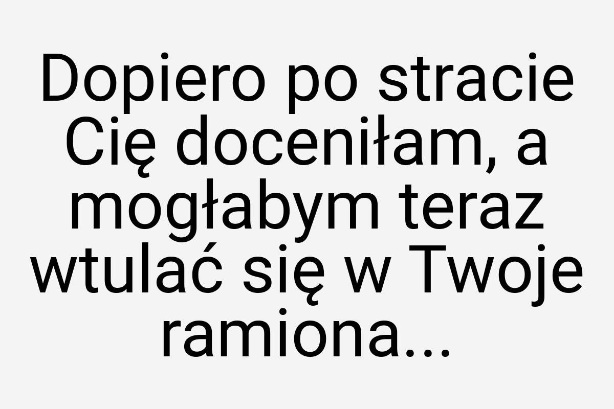 Dopiero po stracie Cię doceniłam, a mogłabym teraz wtulać