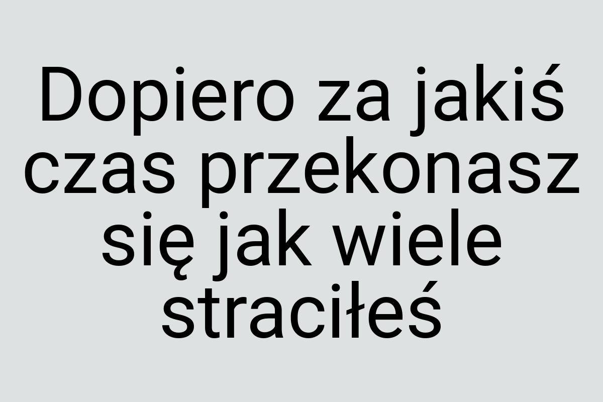 Dopiero za jakiś czas przekonasz się jak wiele straciłeś