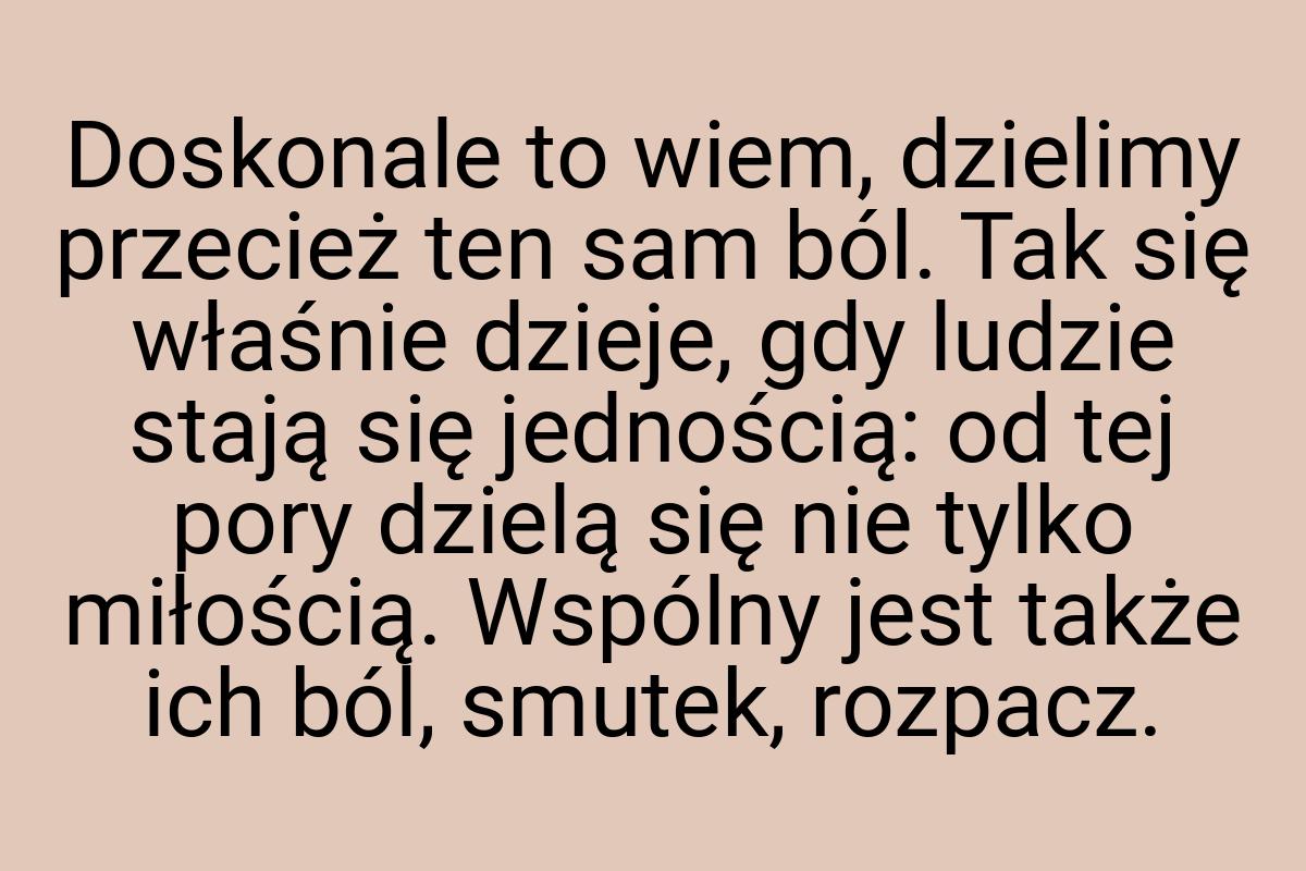 Doskonale to wiem, dzielimy przecież ten sam ból. Tak się