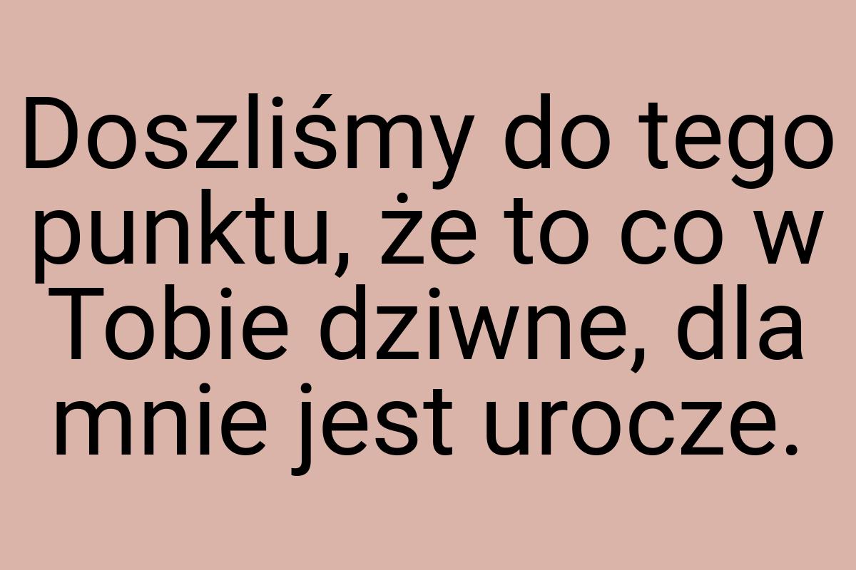 Doszliśmy do tego punktu, że to co w Tobie dziwne, dla mnie