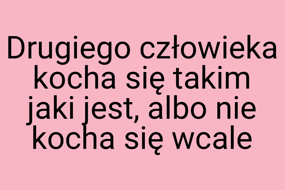 Drugiego człowieka kocha się takim jaki jest, albo nie