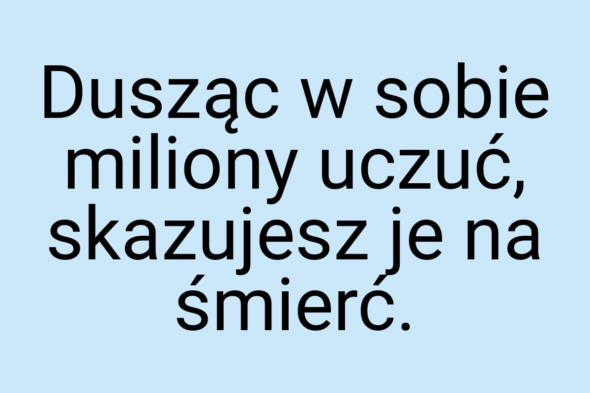 Dusząc w sobie miliony uczuć, skazujesz je na śmierć