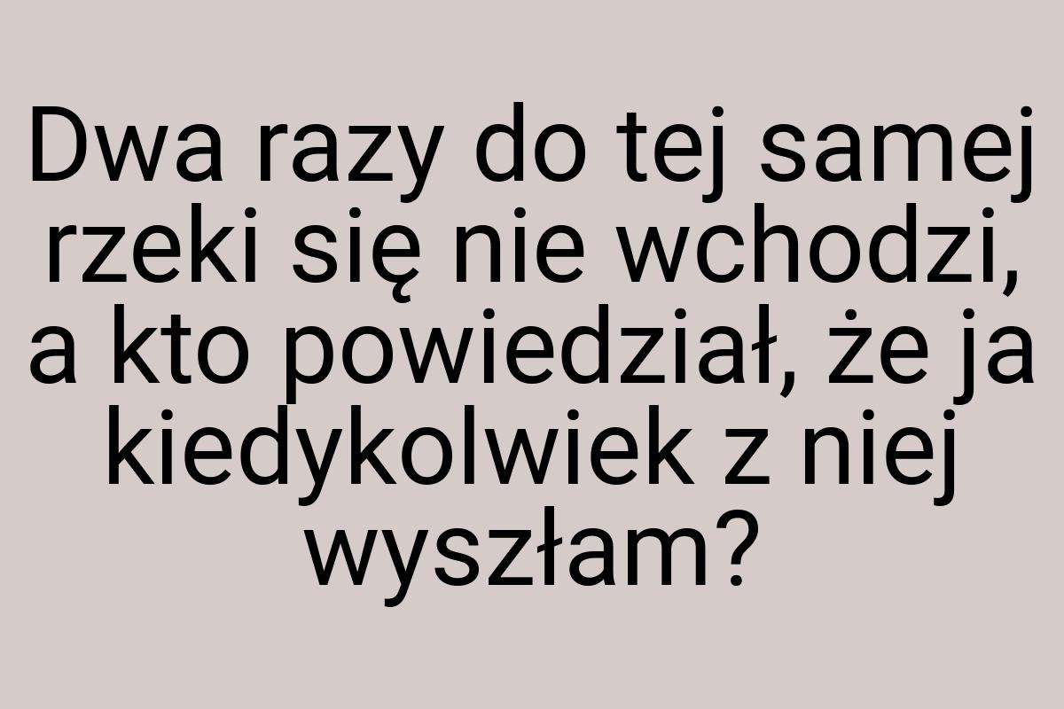 Dwa razy do tej samej rzeki się nie wchodzi, a kto