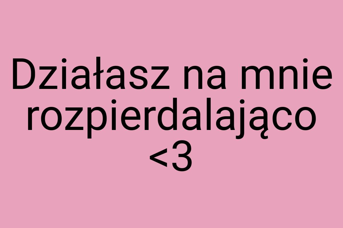 Działasz na mnie rozpierdalająco
