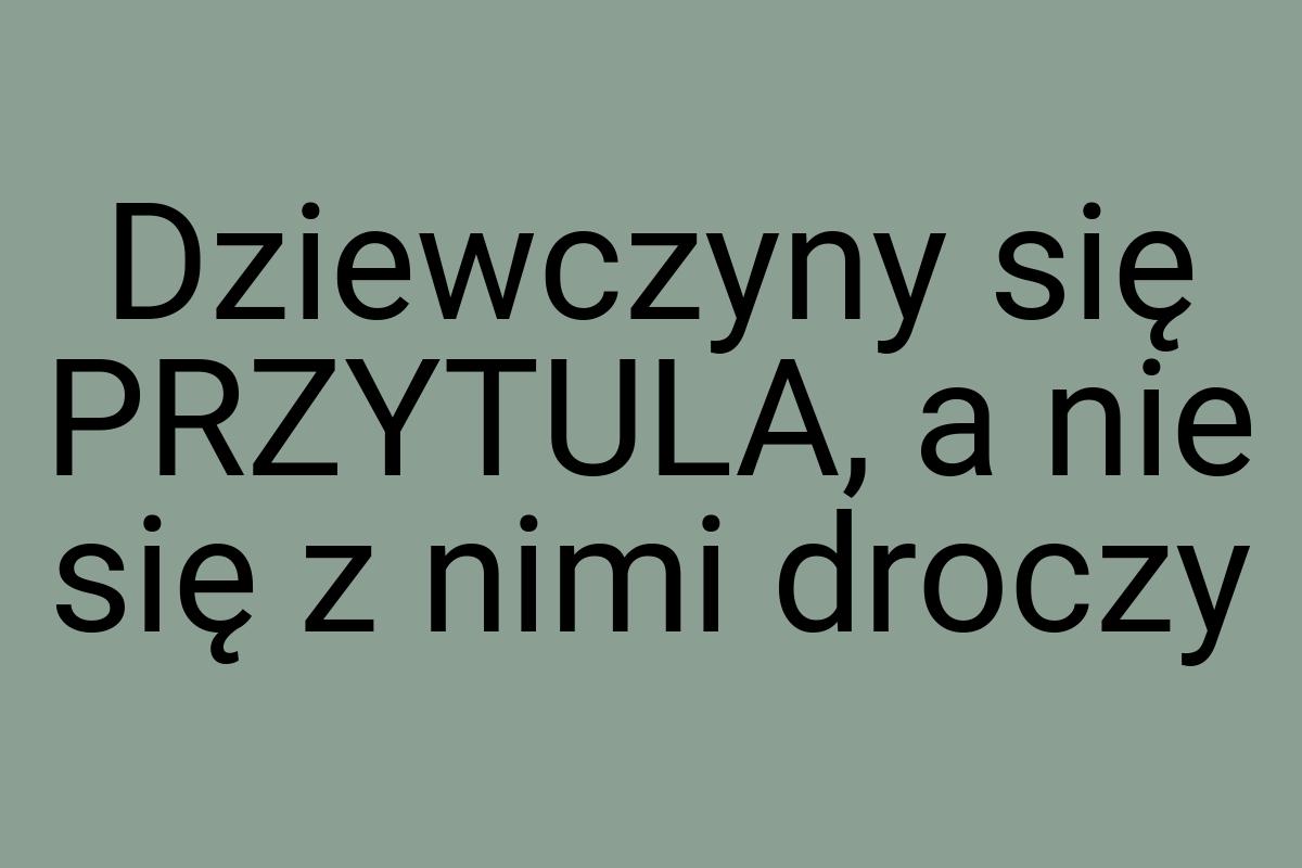 Dziewczyny się PRZYTULA, a nie się z nimi droczy