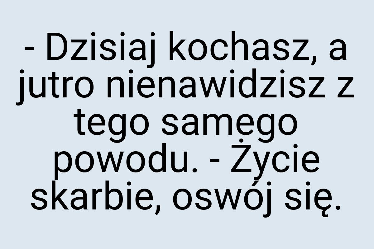 - Dzisiaj kochasz, a jutro nienawidzisz z tego samego