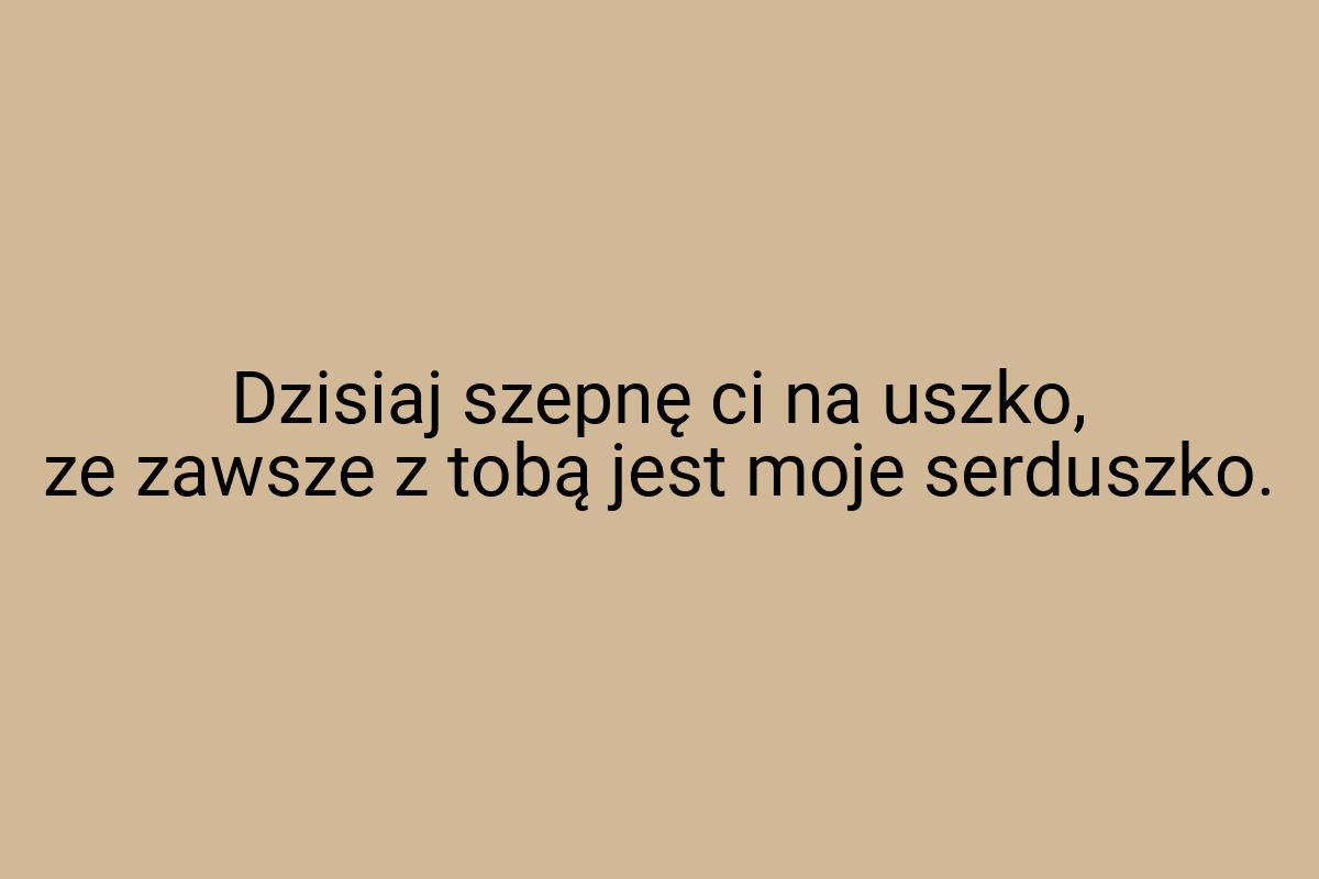 Dzisiaj szepnę ci na uszko, ze zawsze z tobą jest moje