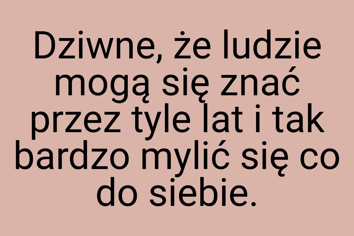 Dziwne, że ludzie mogą się znać przez tyle lat i tak bardzo