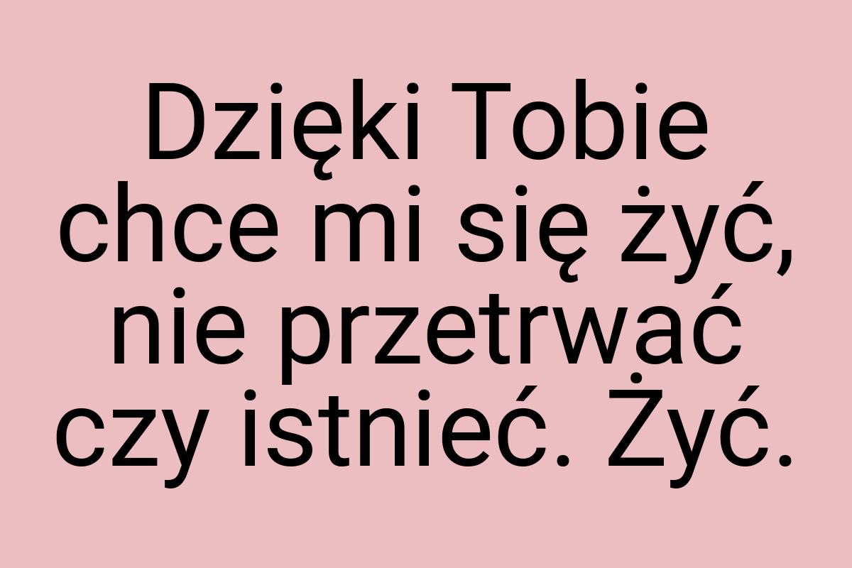 Dzięki Tobie chce mi się żyć, nie przetrwać czy istnieć