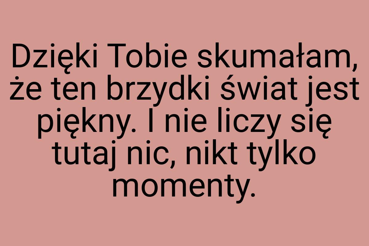 Dzięki Tobie skumałam, że ten brzydki świat jest piękny. I