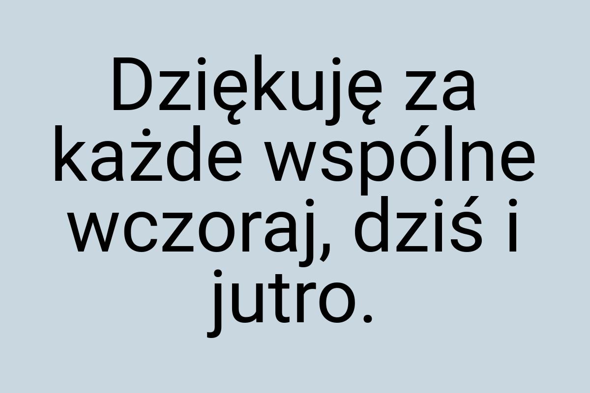 Dziękuję za każde wspólne wczoraj, dziś i jutro