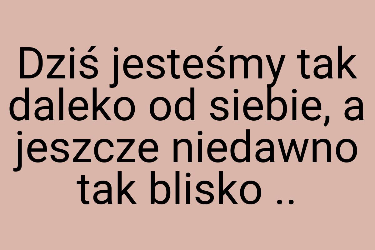 Dziś jesteśmy tak daleko od siebie, a jeszcze niedawno tak