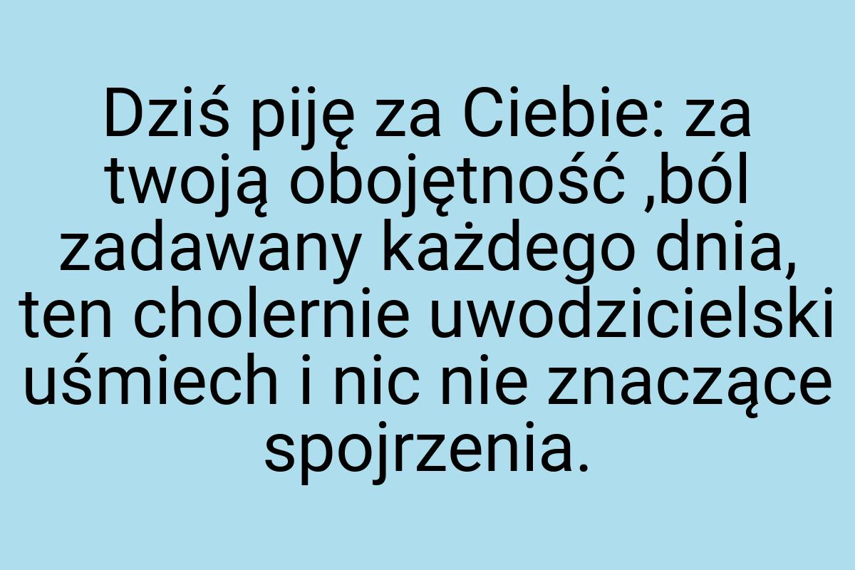 Dziś piję za Ciebie: za twoją obojętność ,ból zadawany