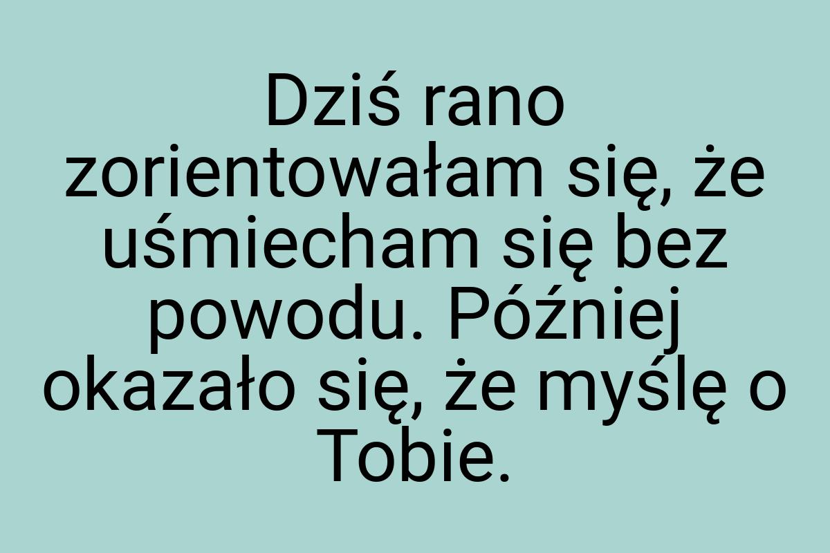 Dziś rano zorientowałam się, że uśmiecham się bez powodu