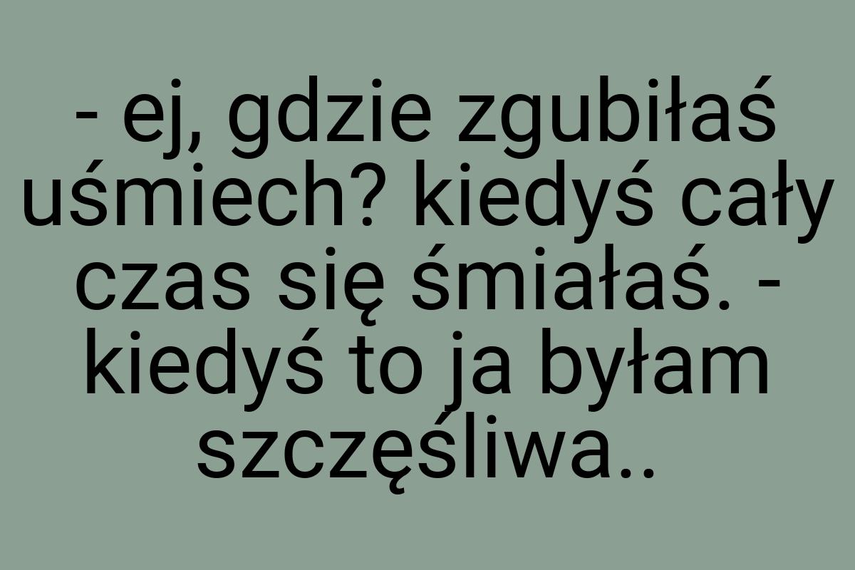 - ej, gdzie zgubiłaś uśmiech? kiedyś cały czas się śmiałaś