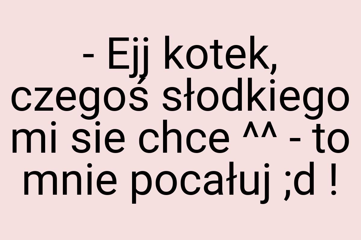 - Ejj kotek, czegoś słodkiego mi sie chce ^^ - to mnie