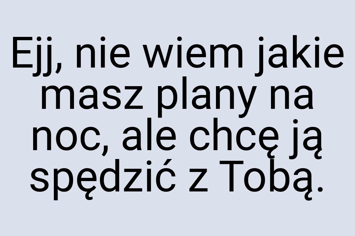 Ejj, nie wiem jakie masz plany na noc, ale chcę ją spędzić