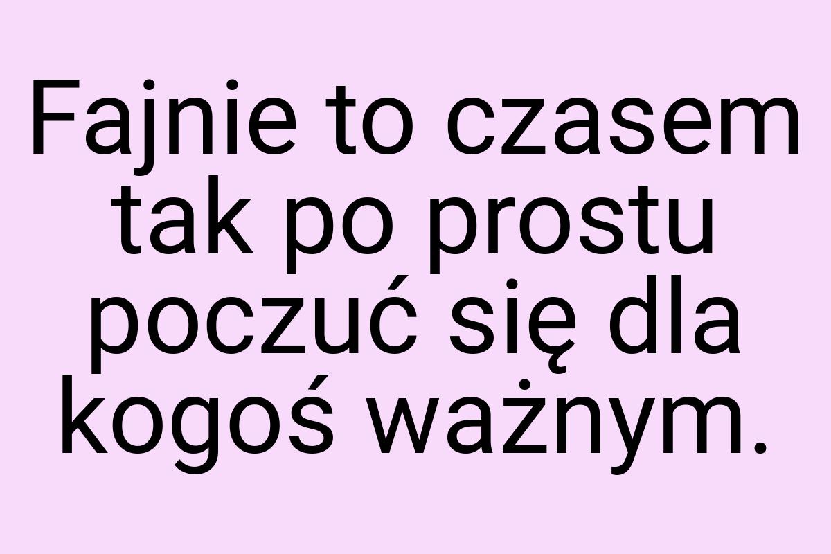 Fajnie to czasem tak po prostu poczuć się dla kogoś ważnym