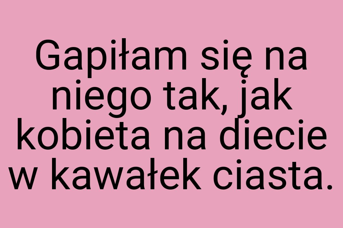 Gapiłam się na niego tak, jak kobieta na diecie w kawałek