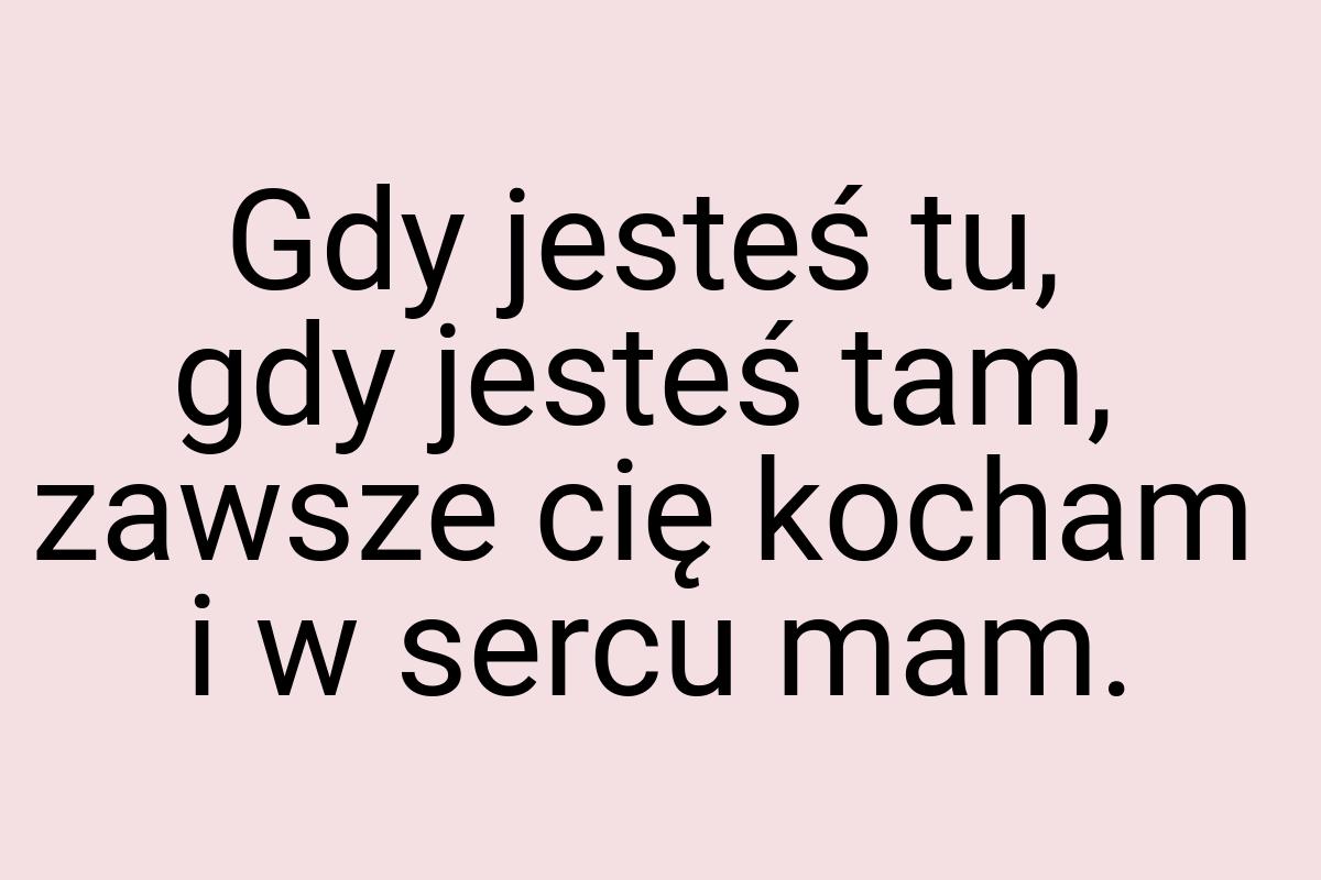 Gdy jesteś tu, gdy jesteś tam, zawsze cię kocham i w sercu