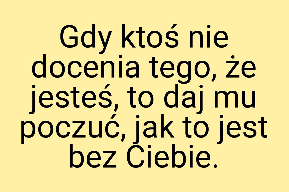 Gdy ktoś nie docenia tego, że jesteś, to daj mu poczuć, jak