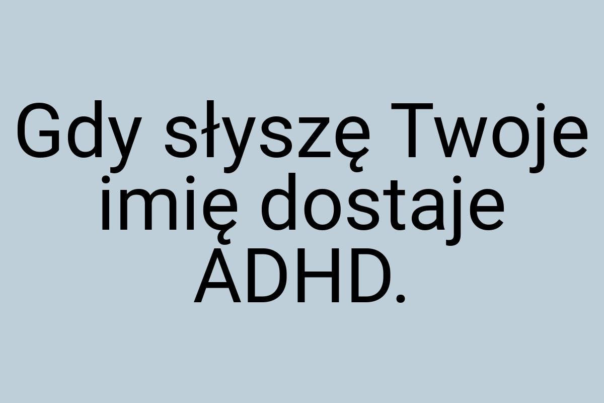 Gdy słyszę Twoje imię dostaje ADHD