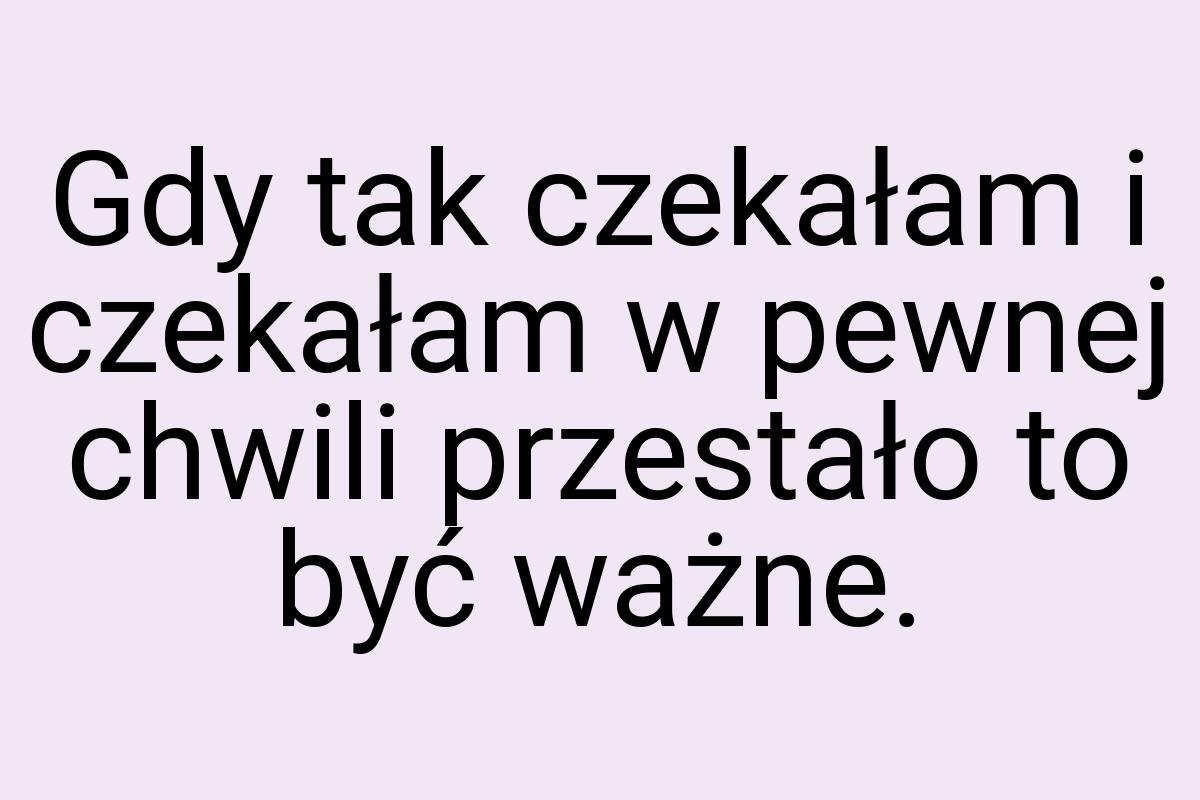 Gdy tak czekałam i czekałam w pewnej chwili przestało to