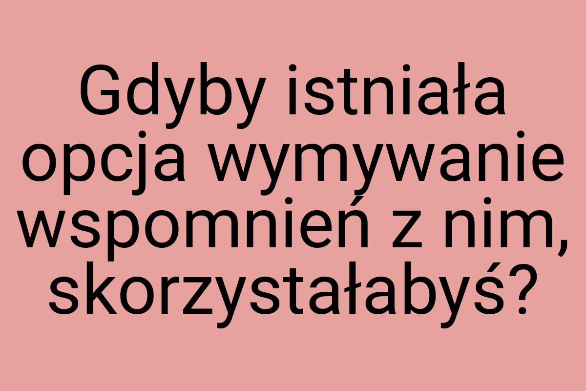 Gdyby istniała opcja wymywanie wspomnień z nim