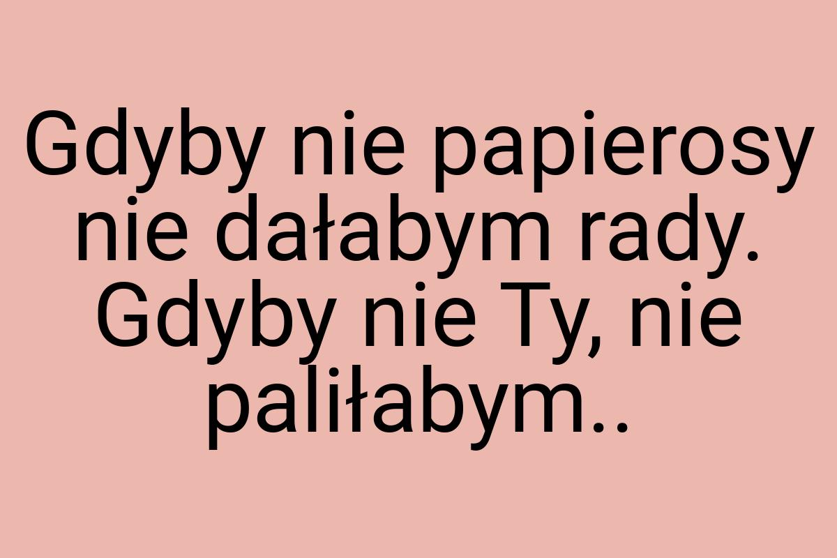 Gdyby nie papierosy nie dałabym rady. Gdyby nie Ty, nie