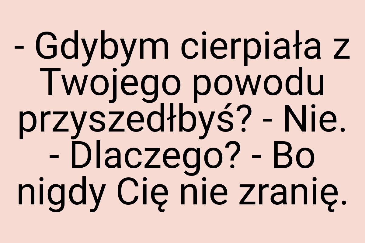 - Gdybym cierpiała z Twojego powodu przyszedłbyś? - Nie