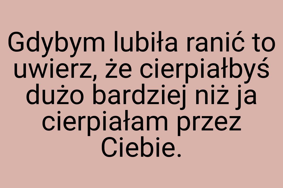 Gdybym lubiła ranić to uwierz, że cierpiałbyś dużo bardziej