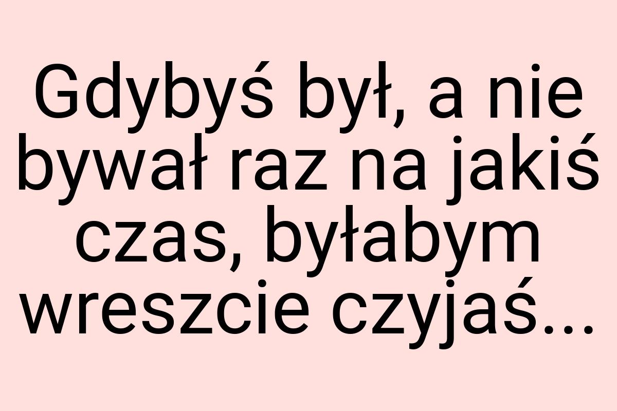 Gdybyś był, a nie bywał raz na jakiś czas, byłabym wreszcie