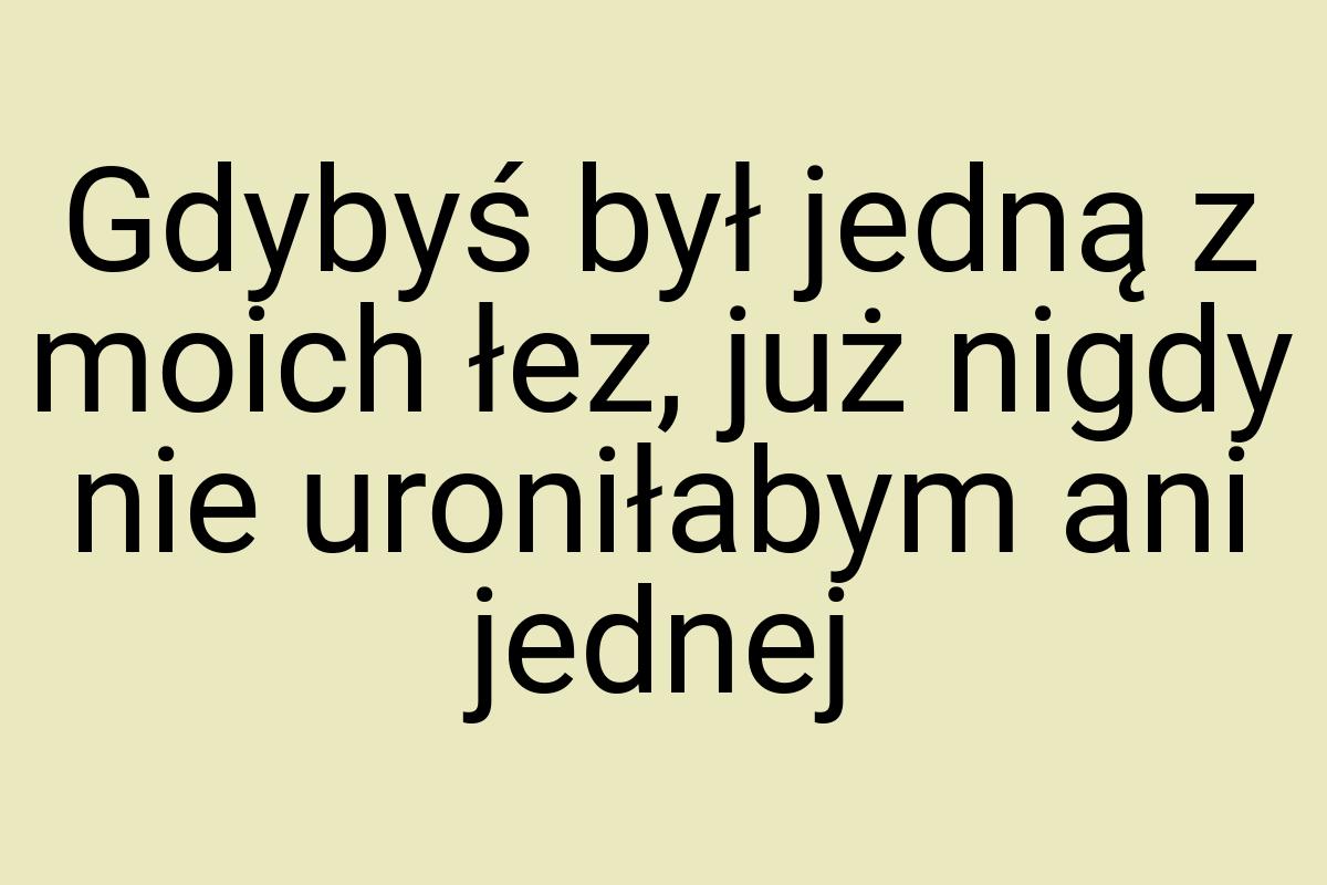Gdybyś był jedną z moich łez, już nigdy nie uroniłabym ani