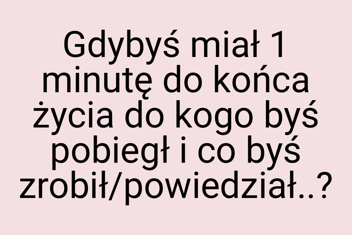 Gdybyś miał 1 minutę do końca życia do kogo byś pobiegł i