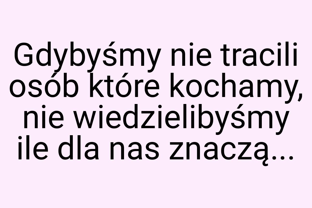 Gdybyśmy nie tracili osób które kochamy, nie wiedzielibyśmy