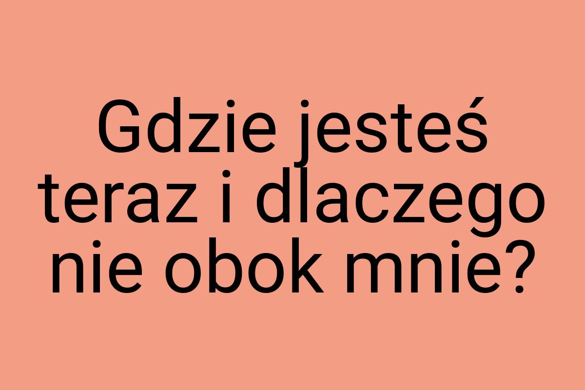 Gdzie jesteś teraz i dlaczego nie obok mnie