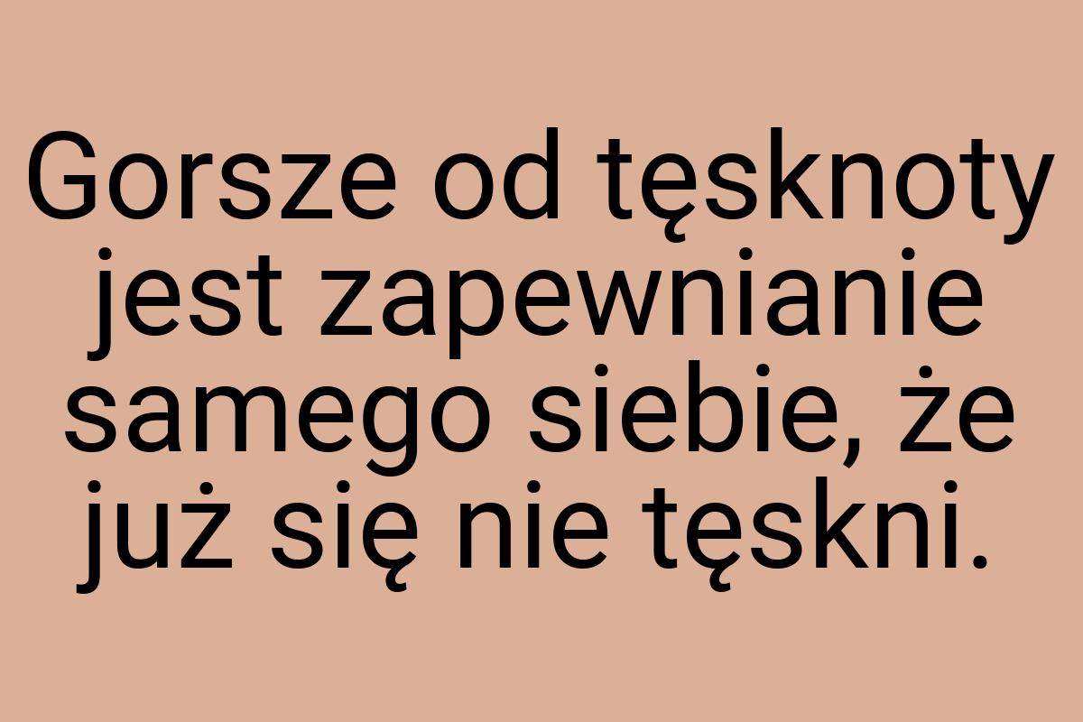 Gorsze od tęsknoty jest zapewnianie samego siebie, że już