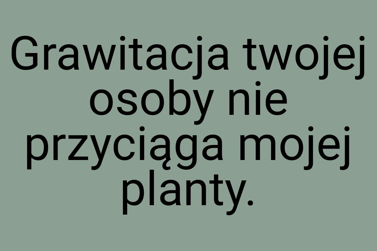 Grawitacja twojej osoby nie przyciąga mojej planty