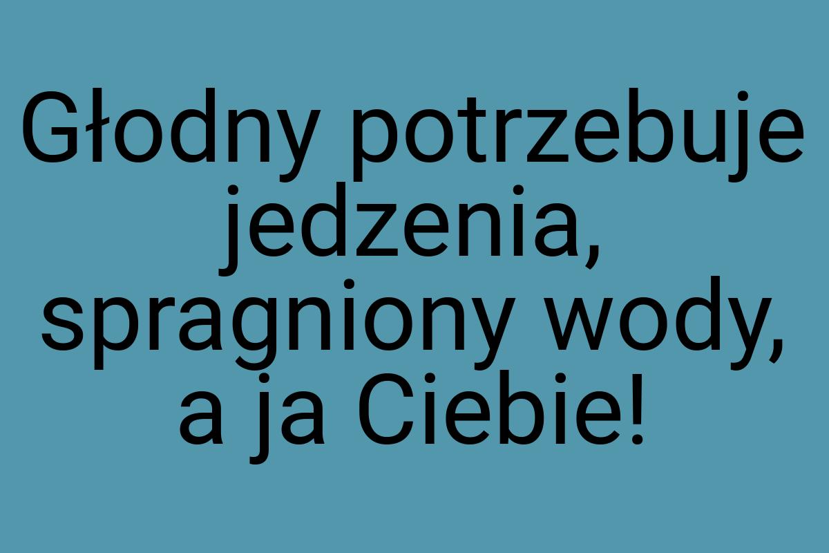 Głodny potrzebuje jedzenia, spragniony wody, a ja Ciebie