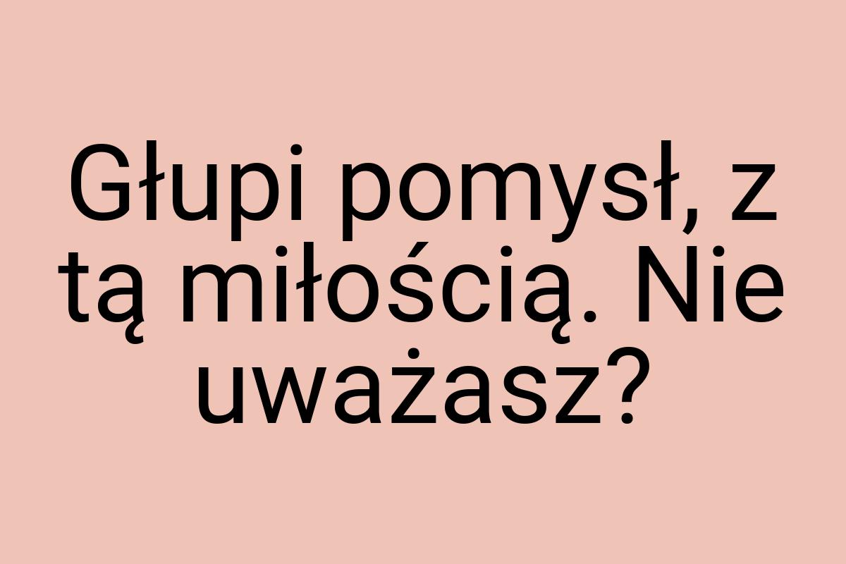 Głupi pomysł, z tą miłością. Nie uważasz