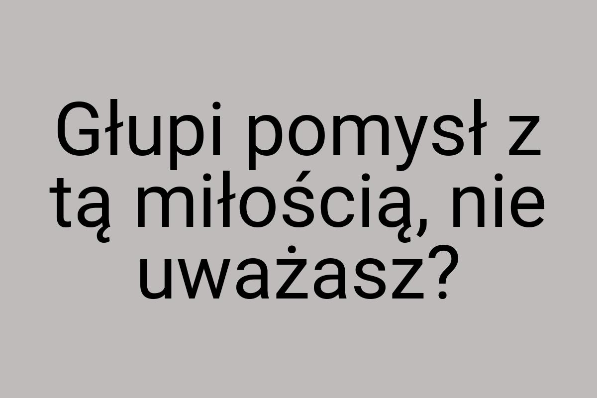 Głupi pomysł z tą miłością, nie uważasz