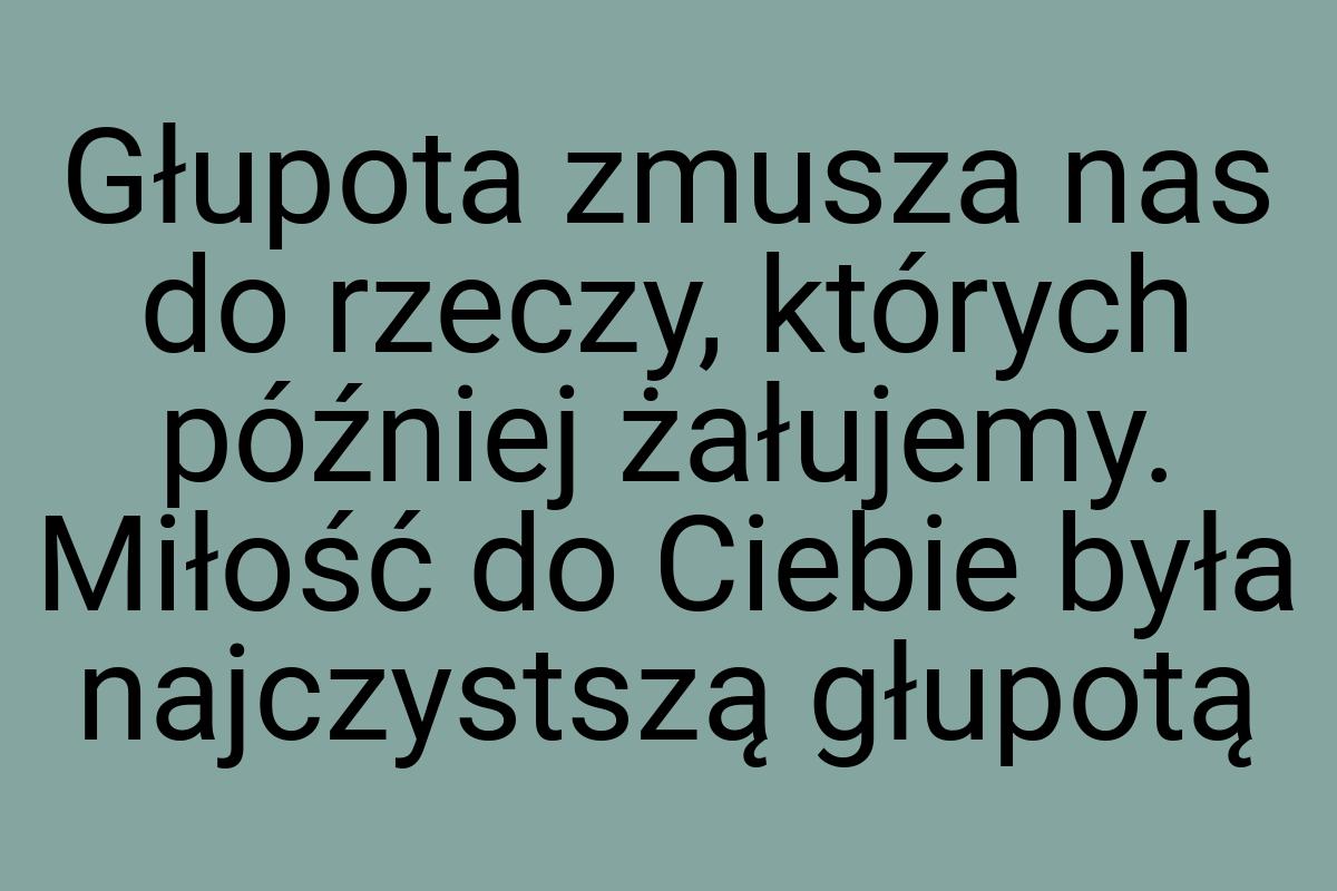 Głupota zmusza nas do rzeczy, których później żałujemy